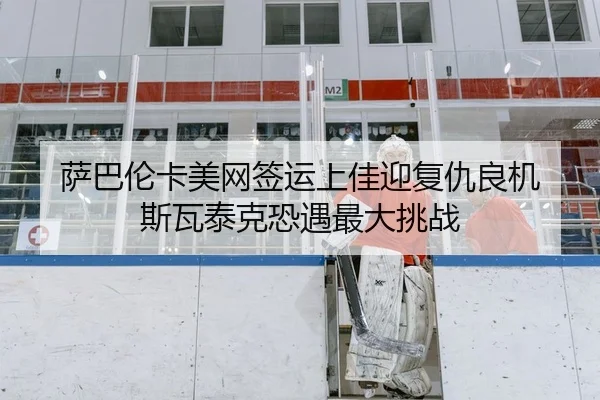 萨巴伦卡美网签运上佳迎复仇良机 斯瓦泰克恐遇最大挑战